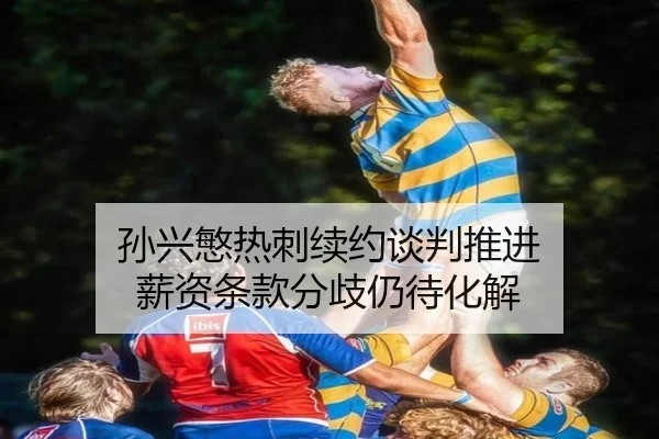 孙兴慜热刺续约谈判推进 薪资条款分歧仍待化解