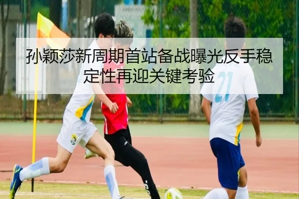 孙颖莎新周期首站备战曝光反手稳定性再迎关键考验
