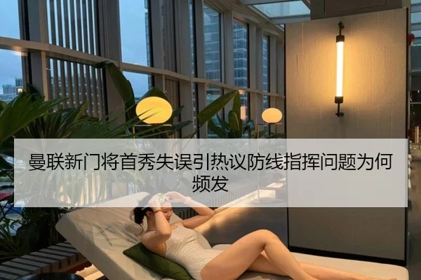 曼联新门将首秀失误引热议防线指挥问题为何频发