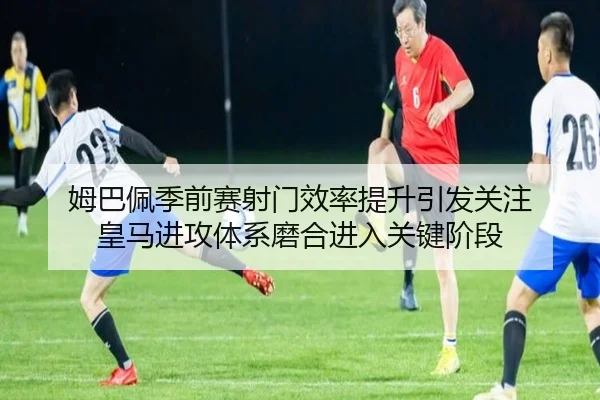 姆巴佩季前赛射门效率提升引发关注 皇马进攻体系磨合进入关键阶段