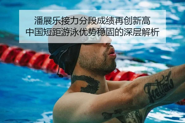 潘展乐接力分段成绩再创新高 中国短距游泳优势稳固的深层解析