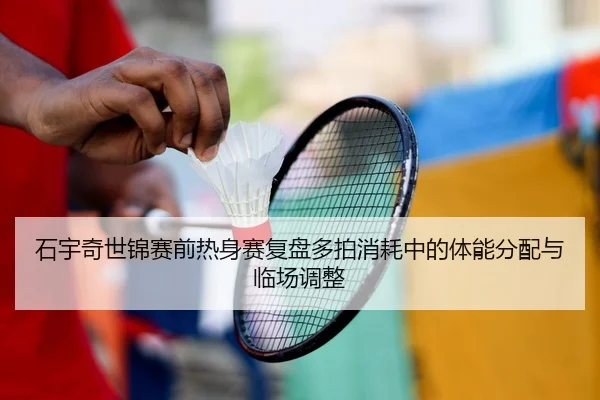 石宇奇世锦赛前热身赛复盘多拍消耗中的体能分配与临场调整